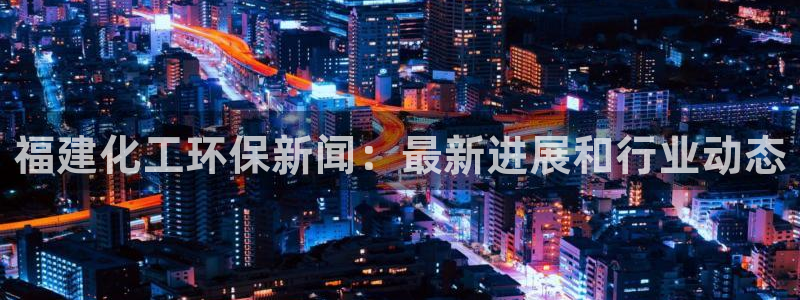 亿万先生客服联系方式：福建化工环保新闻：最新进展和行业动态