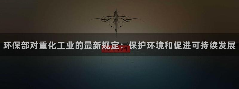 亿万网络科技有限公司：环保部对重化工业的最新规定：保护环境和促进可持续发展