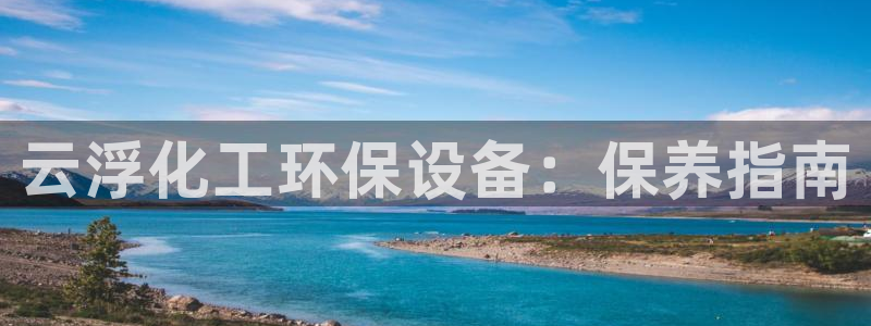 亿万百度贴吧：云浮化工环保设备：保养指南