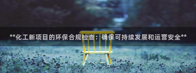 亿万先生客户端官网登录入口：**化工新项目的环保合规检查：确保可持续发展和运营安全**