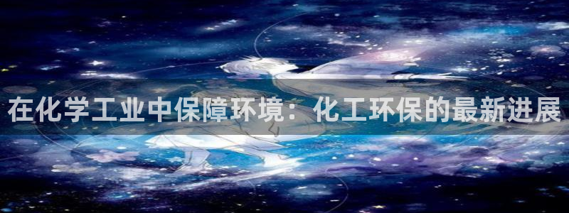 亿万先生合并最新消息：在化学工业中保障环境：化工环保的最新进展