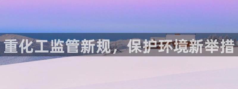 亿万先生官方网站下载手机版：重化工监管新规，保护环境新举措
