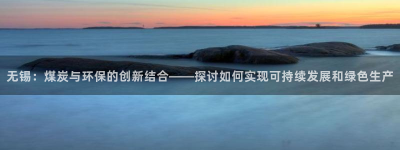 亿万百度百科官网：无锡：煤炭与环保的创新结合——探讨如何实现可持续发展和绿色生产