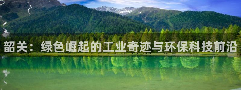 亿万先生007网页登录不了：韶关：绿色崛起的工业奇迹与环保科技前沿