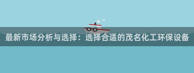 亿万手游官网：最新市场分析与选择：选择合适的茂名化工环保设备