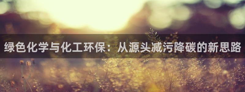 亿万先生客服联系方式是什么：绿色化学与化工环保：从源头减污降碳的新思路