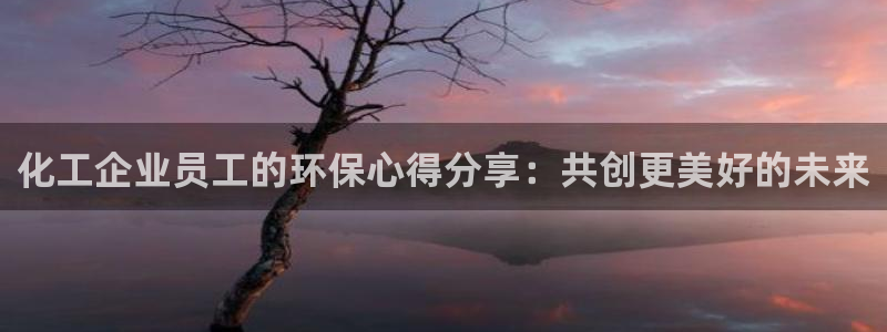 亿万手游平台官网下载：化工企业员工的环保心得分享：共创更美好的未来